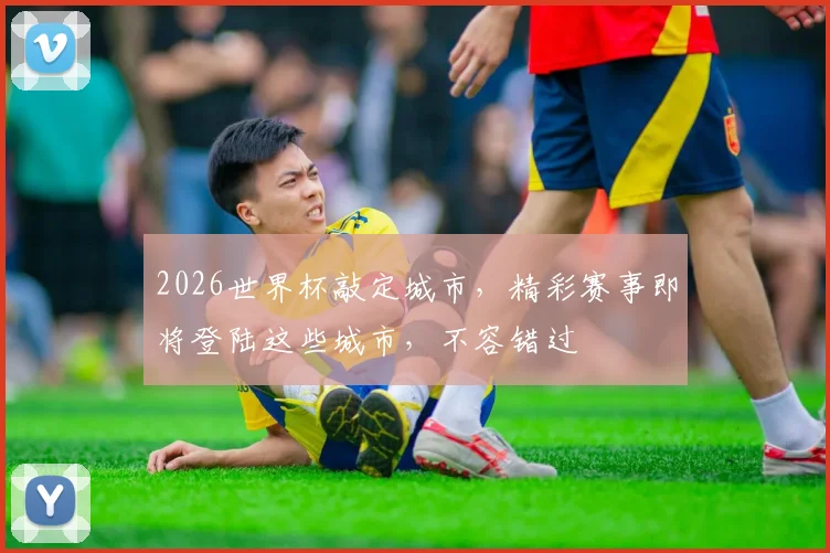 2026世界杯敲定城市，精彩赛事即将登陆这些城市，不容错过