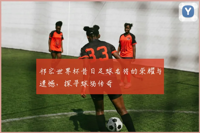 祁宏世界杯昔日足球名将的荣耀与遗憾，探寻球场传奇