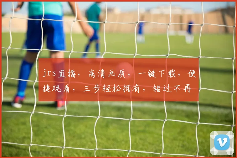 jrs直播，高清画质，一键下载，便捷观看，三步轻松拥有，错过不再